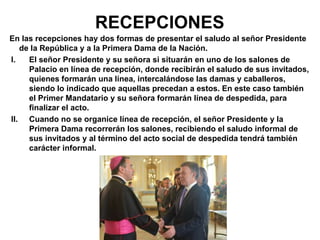RECEPCIONES
En las recepciones hay dos formas de presentar el saludo al señor Presidente
de la República y a la Primera Dama de la Nación.
I. El señor Presidente y su señora si situarán en uno de los salones de
Palacio en línea de recepción, donde recibirán el saludo de sus invitados,
quienes formarán una línea, intercalándose las damas y caballeros,
siendo lo indicado que aquellas precedan a estos. En este caso también
el Primer Mandatario y su señora formarán línea de despedida, para
finalizar el acto.
II. Cuando no se organice línea de recepción, el señor Presidente y la
Primera Dama recorrerán los salones, recibiendo el saludo informal de
sus invitados y al término del acto social de despedida tendrá también
carácter informal.
 