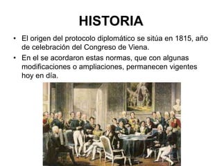 HISTORIA
• El origen del protocolo diplomático se sitúa en 1815, año
de celebración del Congreso de Viena.
• En el se acordaron estas normas, que con algunas
modificaciones o ampliaciones, permanecen vigentes
hoy en día.
 