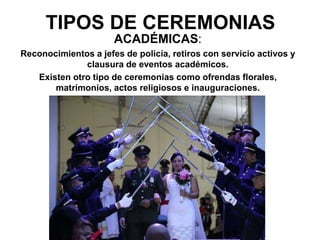 ACADÉMICAS:
Reconocimientos a jefes de policía, retiros con servicio activos y
clausura de eventos académicos.
Existen otro tipo de ceremonias como ofrendas florales,
matrimonios, actos religiosos e inauguraciones.
TIPOS DE CEREMONIAS
 