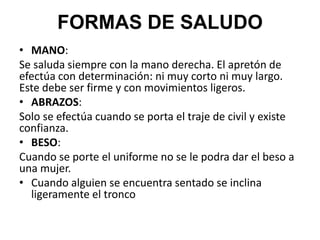 • MANO:
Se saluda siempre con la mano derecha. El apretón de
efectúa con determinación: ni muy corto ni muy largo.
Este debe ser firme y con movimientos ligeros.
• ABRAZOS:
Solo se efectúa cuando se porta el traje de civil y existe
confianza.
• BESO:
Cuando se porte el uniforme no se le podra dar el beso a
una mujer.
• Cuando alguien se encuentra sentado se inclina
ligeramente el tronco
FORMAS DE SALUDO
 