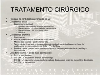TRATAMENTO CIRÚRGICO Principal tto (2/3 doença avançada no Dx) CA gástrico distal Gastrectomia subtotal Resultados equivalentes e menos complicações Margem supeior ~ 5 a 6 cm da lesão macroscópica Margem inferior ~ 3 a 5 cm abaixo piloro Billroth II CA gástrico proximal Controverso Ambos procedimentos ~ distúrbios nutricionais Maioria dos autores ~ gastrectomia total Terço médio : invarivelmente necessitam de gastrectctomia total acompanhada de esplectomia e e pancreatectomia distal ~ Y – de Roux Fundo e cardia : gasterctomia total acompanhada de esofagectomia distal ~ esôfago-jejunostomia  Linfadenectomia ~ ainda mais controverso D1: LN perigástricos D2: D1+ LN de grandes artérias do estômago D3: D2+ LN ligamento hepatoduodenal, cabrça do pâncreas e raíz do mesentério do delgado D4: D3+ LN paraaórticos  