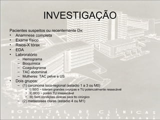 INVESTIGAÇÃO Pacientes suspeitos ou recentemente Dx: Anamnese completa Exame físico Raios-X tórax  EDA Labroratório  Hemograma Bioquímica Coagulograma TAC abdominal  Mulheres: TAC pelve e US  Dois grupos: (1) carcinoma loco-regional (estadio 1 a 3 ou M0)  I) BEG ~ toleram grandes cirurgias e TU potencialmente ressecável II) BEG ~ porém TU irressecável III) Sem condições clínicas para tto cirúrgico (2) metástases claras (estadio 4 ou M1) 