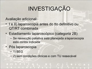 INVESTIGAÇÃO Avaliação adicional: I e II) laparoscopia antes do tto definitivo ou QT/RT combinada Estadiamento laparoscópico (categoria 2B) Se ressecção paliativa está planejada a laparoscopia está contra indicada Pós laparoscopia 1) BEG 2) sem condições clinicas e com TU ressecável 