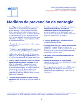 Protocolo de medidas sanitarias para
establecimientos educacionales
Segundo semestre Educación Parvularia 2021
5
Medidas de prevención de contagio
	
→ Uso obligatorio de mascarillas. Se recomienda
priorizar el uso de mascarillas desechables
de tres pliegues, y usarlas adecuadamente.
Estas mascarillas no deben intercambiarse ni
prestarse a otras personas. Se deben utilizar de
manera ajustada a la cara, sin dejar espacio
entre la mascarilla y la piel de la cara, cubriendo
la totalidad de la boca y la nariz. Estan exentos
de cumplir esta medida:
- Párvulos de sala cuna, niveles medios y grupos
heterogéneos.
- Párvulos cuya condición de salud no permita el
uso de mascarilla, acreditado por un médico.
	
→ Implementar rutinas de lavado de manos con
jabón y uso de alcohol gel cada 2-3 horas para
todas las personas de la comunidad educativa.
	
→ Se debe definir un aforo de un metro cuadrado
por persona sin considerar mobiliario, en las
salas de actividades y espacios comunes.
Este cálculo es para definir las capacidades
máximas de los espacios, no siendo obligatorio
mantener un metro de distancia entre las
personas*. Se recomienda usar espacios
comunes y al aire libre para que todos los niños
puedan ser atendidos.
	
→ Los baños deben disponer de jabón líquido y
señaléticas que refuercen la rutina de lavado de
manos.
	
→ Se debe recomendar a las familias controlarla
temperatura y síntomas respiratorios
diariamente antes de salir del domicilio. De
presentar algún síntoma debe acudir a un
centro asistencial y no asistir al establecimiento
hasta ser evaluado por un médico.
	
→ Tomar la temperatura a toda persona que
entre al establecimiento.
	
→ Comunicación efectiva y clara a la comunidad
educativa asegurando que conozcan los
protocolos y promoviendo la participación de la
comunidad educativa en la definiciones de la
organización de la jornada.
	
→ Se sugiere evitar reuniones presenciales de
apoderados.
	
→ Demarcar la distancia en los lugares de
espera, tales como ingreso al establecimiento y
recepción de familias.
	
→ De ser posible, se recomienda habilitar otros
espacios al aire libre para la realización
de actividades pedagógicas, colaciones, y
reuniones.
* Acorde al Plan Paso a Paso Capítulo I, título VIII, punto 31 que indica como excepción al distanciamiento físico “Las personas que,
por la naturaleza de las labores que realizan, no puedan cumplir con esta medida durante el ejercicio de sus labores”.
 