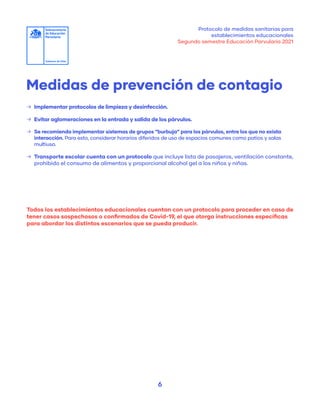 Protocolo de medidas sanitarias para
establecimientos educacionales
Segundo semestre Educación Parvularia 2021
6
Medidas de prevención de contagio
	
→ Implementar protocolos de limpieza y desinfección.
	
→ Evitar aglomeraciones en la entrada y salida de los párvulos.
	
→ Se recomienda implementar sistemas de grupos “burbuja” para los párvulos, entre los que no exista
interacción. Para esto, considerar horarios diferidos de uso de espacios comunes como patios y salas
multiuso.
	
→ Transporte escolar cuenta con un protocolo que incluye lista de pasajeros, ventilación constante,
prohibido el consumo de alimentos y proporcional alcohol gel a los niños y niñas.
Todos los establecimientos educacionales cuentan con un protocolo para proceder en caso de
tener casos sospechosos o confirmados de Covid-19, el que otorga instrucciones específicas
para abordar los distintos escenarios que se pueda producir.
 