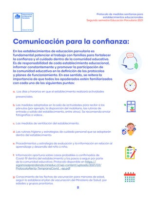 Protocolo de medidas sanitarias para
establecimientos educacionales
Segundo semestre Educación Parvularia 2021
8
En los establecimientos de educación parvularia es
fundamental potenciar el trabajo con familias para fortalecer
la confianza y el cuidado dentro de la comunidad educativa.
Es de responsabilidad de cada establecimiento educacional,
informar constantemente y promover la participación de
la comunidad educativa en la definición de los protocolos
y planes de funcionamiento. En ese sentido, se reitera la
importancia de que todos los apoderados estén familiarizados
con cada uno de los siguientes puntos:
a.	 Los días y horarios en que el establecimiento realizará actividades
Comunicación para la confianza:
presenciales.
b.	Las medidas adoptadas en la sala de actividades para recibir a los
párvulos (por ejemplo, la disposición del mobiliario, las rutinas de
entrada y salida del establecimiento, entre otros). Se recomienda enviar
fotografías o videos .
c.	Las medidas de ventilación del establecimiento.
d.	Las rutinas higiene y estrategias de cuidado personal que se adoptarán
dentro del establecimiento.
e.	Procedimientos y estrategia de evaluación y la información en relación al
aprendizaje y desarrollo del niño o niña.
f.	 Información oportuna sobre casos probables o confirmados de
Covid-19 dentro del establecimiento y los pasos a seguir por parte
de la comunidad educativa. Protocolo disponible en https://
sigamosaprendiendo.mineduc.cl/wp-content/uploads/2021/03/
ProtocoloAlerta-TempranaCovid_-ep.pdf
g.	Conocimiento de las fechas de vacunación para menores de edad,
según lo establece el plan de vacunación del Ministerio de Salud, por
edades y grupos prioritarios.
 