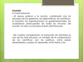 Conclusión
A modo personal
 El apoyo público a la acción, combinado con los
esfuerzos de los gobiernos, los diplomáticos, los científicos,
la industria, las organizaciones no gubernamentales, los
ciudadanos preocupados de todos los rincones del
mundo, ha sido crucial para el éxito del Protocolo.
De nuestra consideración el protocolo de Montreal es
uno de los más eficaces, un modelo de la colaboración
de los científicos con los políticos, entre países
desarrollados y países en desarrollo, entre Norte y Sur
12
 