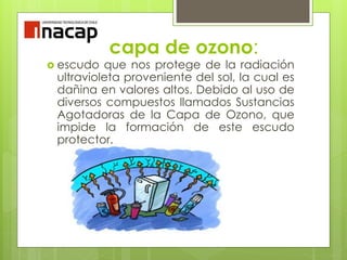 capa de ozono:
 escudo que nos protege de la radiación
ultravioleta proveniente del sol, la cual es
dañina en valores altos. Debido al uso de
diversos compuestos llamados Sustancias
Agotadoras de la Capa de Ozono, que
impide la formación de este escudo
protector.
 
