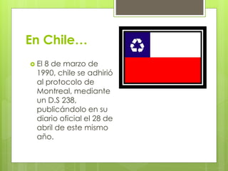 En Chile…
 El 8 de marzo de
1990, chile se adhirió
al protocolo de
Montreal, mediante
un D.S 238,
publicándolo en su
diario oficial el 28 de
abril de este mismo
año.
 