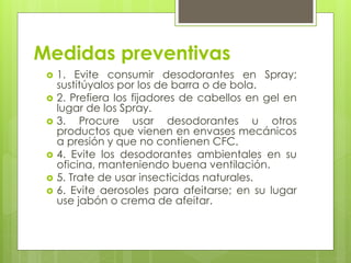 Medidas preventivas
 1. Evite consumir desodorantes en Spray;
sustitúyalos por los de barra o de bola.
 2. Prefiera los fijadores de cabellos en gel en
lugar de los Spray.
 3. Procure usar desodorantes u otros
productos que vienen en envases mecánicos
a presión y que no contienen CFC.
 4. Evite los desodorantes ambientales en su
oficina, manteniendo buena ventilación.
 5. Trate de usar insecticidas naturales.
 6. Evite aerosoles para afeitarse; en su lugar
use jabón o crema de afeitar.
 