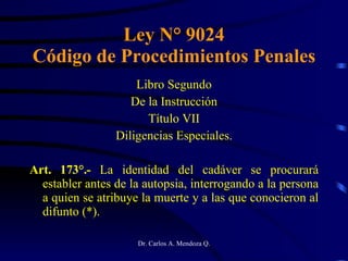 Ley N° 9024 Código de Procedimientos Penales Libro Segundo De la Instrucción Título VII Diligencias Especiales. Art. 173°.-  La identidad del cadáver se procurará establer antes de la autopsia, interrogando a la persona a quien se atribuye la muerte y a las que conocieron al difunto (*). 