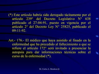 (*) Este artículo habría sido derogado tácitamente por el artículo 239° del Decreto Legislativo N° 638 publicado el 27-04-91, puesto en vigencia por el artículo 2° del Decreto Ley N° 25825, publicado el 09-11-92. Art.- 176.- El médico que haya asistido al finado en la enfermedad que ha precedido al fallecimiento a que se refiere el artículo 172° será invitado a presenciar la autopsia para dar informaciones técnicas sobre el curso de la enfermedad (*). 