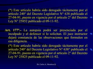 (*) Este artículo habría sido derogado tácitamente por el artículo 240° del Decreto Legislativo N° 638 publicado el 27-04-91, puesto en vigencia por el artículo 2° del Decreto Ley N° 25852 publicado el 09-11-92. Art. 177°.-  La autopsia podrá ser presenciada por el inculpado y el defensor si lo solicitan. El juez instructor dejará constancia de las observaciones que formulen en esa diligencia. (*) Este artículo habría sido derogado tácitamente por el artículo 240° del Decreto Legislativo N° 638° publicado el 27-04-91, puesto en vigencia por el artículo 2° del Decreto Ley N° 25825 publicado el 09-11-92. 