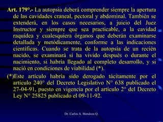 Art. 179°.-  La autopsia deberá comprender siempre la apertura de las cavidades craneal, pectoral y abdominal. También se extenderá, en los casos necesarios, a juicio del Juez Instructor y siempre que sea practicable, a la cavidad raquídea y cualesquiera órganos que deberán examinarse detallada y metódicamente, conforme a las indicaciones científicas. Cuando se trata de la autopsia de un recién nacido, se examinará si ha vivido después o durante el nacimiento, si habría llegado al completo desarrollo, y si nació en condiciones de viabilidad (*). (*)Este artículo habría sido derogado tácitamente por el artículo 240° del Decreto Legislativo N° 638 publicado el 27-04-91, puesto en vigencia por el artículo 2° del Decreto Ley N° 25825 publicado el 09-11-92. 