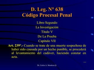 D. Leg. N° 638 Código Procesal Penal Libro Segund o La Investigación Título V De La Prueba Capítulo VII Art. 239°.-  Cuando se trate de una muerte sospechosa de haber sido causada por un hecho punible, se procederá al levantamiento del cadáver, haciendo constar en acta. ... 