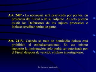Art. 240°.-  La necropsia será practicada por peritos, en presencia del Fiscal o de su Adjunto. Al acto pueden asistir los Defensores de los sujetos procesales e incluso acreditar perito de parte. Art. 241°.-  Cuando se trate de homicidio doloso está prohibido el embalsamamiento. En ese mismo supuesto la incineración sólo podrá ser autorizada por el Fiscal después de vencido el plazo investigatorio. 