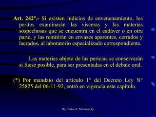 Art. 242°.-  Si existen indicios de envenenamiento, los peritos examinarán las vísceras y las materias sospechosas que se encuentra en el cadáver o en otra parte, y las remitirán en envases aparentes, cerrados y lacrados, al laboratorio especializado correspondiente. Las materias objeto de las pericias se conservarán si fuese posible, para ser presentadas en el debate oral. (*) Por mandato del artículo 1° del Decreto Ley N° 25825 del 06-11-92, entró en vigencia este capítulo. 