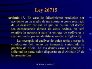 Ley 26715 Artículo 1°.-  En caso de fallecimiento producido por accidente en un medio de transporte, o como resultado de un desastre natural, en que las causas del deceso sea consecuencia directa de estos hechos, no será exigible la necropsia para la entrega de cadáveres a sus familiares, previa identificación con arreglo a ley. La necropsia al cadáver de quien tenía a cargo la conducción del medio de transporte siniestrado se practica de oficio. En los demás casos se practica a solicitud de parte, salvo dispuesto en el Artículo 3° de la presente Ley. 