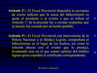 Artículo 2°.-  El Fiscal Provincial dispondrá la necropsia de existir indicios que la causa del fallecimiento es ajena al accidente o al evento a que se refiere el Artículo 1° de la presente ley o existan sospechas que la muerte fue causada por un hecho punible. Artículo 3°.-  El Fiscal Provincial con intervención de la Policía Nacional y el Médico Legista, comprobará el fallecimiento en el lugar de los hechos, así como la relación directa con el evento que lo produjo, levantando acta en el que conste opinión del médico legista quien expedirá el certificado correspondiente. 