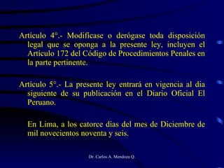 Artículo 4°.- Modifícase o derógase toda disposición legal que se oponga a la presente ley, incluyen el Artículo 172 del Código de Procedimientos Penales en la parte pertinente. Artículo 5°.- La presente ley entrará en vigencia al dia siguiente de su publicación en el Diario Oficial El Peruano. En Lima, a los catorce días del mes de Diciembre de mil novecientos noventa y seis. 