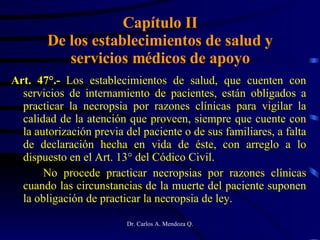 Capítulo II De los establecimientos de salud y servicios médicos de apoyo Art. 47°.-  Los establecimientos de salud, que cuenten con servicios de internamiento de pacientes, están obligados a practicar la necropsia por razones clínicas para vigilar la calidad de la atención que proveen, siempre que cuente con la autorización previa del paciente o de sus familiares, a falta de declaración hecha en vida de éste, con arreglo a lo dispuesto en el Art. 13° del Códico Civil. No procede practicar necropsias por razones clínicas cuando las circunstancias de la muerte del paciente suponen la obligación de practicar la necropsia de ley. 