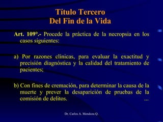 Título Tercero Del Fin de la Vida Art. 109°.-  Procede la práctica de la necropsia en los casos siguientes: a) Por razones clínicas, para evaluar la exactitud y precisión diagnóstica y la calidad del tratamiento de pacientes; b) Con fines de cremación, para determinar la causa de la muerte y prever la desaparición de pruebas de la comisión de delitos. ... 
