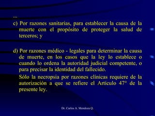 ... c) Por razones sanitarias, para establecer la causa de la muerte con el propósito de proteger la salud de terceros; y  d) Por razones médico - legales para determinar la causa de muerte, en los casos que la ley lo establece o cuando lo ordena la autoridad judicial competente, o para precisar la identidad del fallecido. Sólo la necropsia por razones clínicas requiere de la autorización a que se refiere el Artículo 47° de la presente ley. 