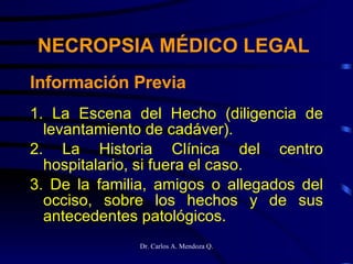 Información Previa 1. La Escena del Hecho (diligencia de levantamiento de cadáver). 2. La Historia Clínica del centro hospitalario, si fuera el caso. 3. De la familia, amigos o allegados del occiso, sobre los hechos y de sus antecedentes patológicos. NECROPSIA MÉDICO LEGAL 