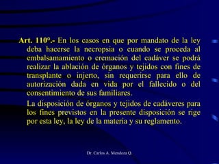 Art. 110°.-  En los casos en que por mandato de la ley deba hacerse la necropsia o cuando se proceda al embalsamamiento o cremación del cadáver se podrá realizar la ablación de órganos y tejidos con fines de transplante o injerto, sin requerirse para ello de autorización dada en vida por el fallecido o del consentimiento de sus familiares. La disposición de órganos y tejidos de cadáveres para los fines previstos en la presente disposición se rige por esta ley, la ley de la materia y su reglamento. 