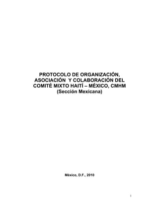 PROTOCOLO DE ORGANIZACIÓN,
ASOCIACIÓN Y COLABORACIÓN DEL
COMITÉ MIXTO HAITÍ – MÉXICO, CMHM
        (Sección Mexicana)




           México, D.F., 2010




                                    1
 