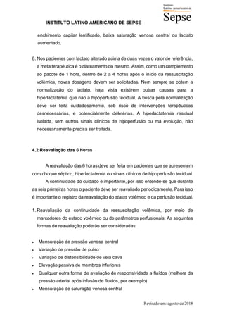 INSTITUTO LATINO AMERICANO DE SEPSE
Revisado em: agosto de 2018
enchimento capilar lentificado, baixa saturação venosa central ou lactato
aumentado.
8. Nos pacientes com lactato alterado acima de duas vezes o valor de referência,
a meta terapêutica é o clareamento do mesmo. Assim, como um complemento
ao pacote de 1 hora, dentro de 2 a 4 horas após o início da ressuscitação
volêmica, novas dosagens devem ser solicitadas. Nem sempre se obtem a
normalização do lactato, haja vista existirem outras causas para a
hiperlactatemia que não a hipoperfusão tecidual. A busca pela normalização
deve ser feita cuidadosamente, sob risco de intervenções terapêuticas
desnecessárias, e potencialmente deletérias. A hiperlactatemia residual
isolada, sem outros sinais clínicos de hipoperfusão ou má evolução, não
necessariamente precisa ser tratada.
4.2 Reavaliação das 6 horas
A reavaliação das 6 horas deve ser feita em pacientes que se apresentem
com choque séptico, hiperlactatemia ou sinais clínicos de hipoperfusão tecidual.
A continuidade do cuidado é importante, por isso entende-se que durante
as seis primeiras horas o paciente deve ser reavaliado periodicamente. Para isso
é importante o registro da reavaliação do status volêmico e da perfusão tecidual.
1. Reavaliação da continuidade da ressuscitação volêmica, por meio de
marcadores do estado volêmico ou de parâmetros perfusionais. As seguintes
formas de reavaliação poderão ser consideradas:
• Mensuração de pressão venosa central
• Variação de pressão de pulso
• Variação de distensibilidade de veia cava
• Elevação passiva de membros inferiores
• Qualquer outra forma de avaliação de responsividade a fluídos (melhora da
pressão arterial após infusão de fluidos, por exemplo)
• Mensuração de saturação venosa central
 