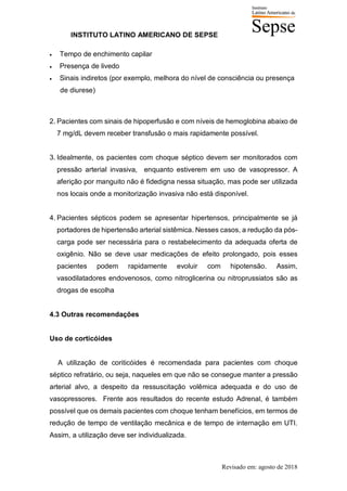INSTITUTO LATINO AMERICANO DE SEPSE
Revisado em: agosto de 2018
• Tempo de enchimento capilar
• Presença de livedo
• Sinais indiretos (por exemplo, melhora do nível de consciência ou presença
de diurese)
2. Pacientes com sinais de hipoperfusão e com níveis de hemoglobina abaixo de
7 mg/dL devem receber transfusão o mais rapidamente possível.
3. Idealmente, os pacientes com choque séptico devem ser monitorados com
pressão arterial invasiva, enquanto estiverem em uso de vasopressor. A
aferição por manguito não é fidedigna nessa situação, mas pode ser utilizada
nos locais onde a monitorização invasiva não está disponível.
4. Pacientes sépticos podem se apresentar hipertensos, principalmente se já
portadores de hipertensão arterial sistêmica. Nesses casos, a redução da pós-
carga pode ser necessária para o restabelecimento da adequada oferta de
oxigênio. Não se deve usar medicações de efeito prolongado, pois esses
pacientes podem rapidamente evoluir com hipotensão. Assim,
vasodilatadores endovenosos, como nitroglicerina ou nitroprussiatos são as
drogas de escolha
4.3 Outras recomendações
Uso de corticóides
A utilização de coriticóides é recomendada para pacientes com choque
séptico refratário, ou seja, naqueles em que não se consegue manter a pressão
arterial alvo, a despeito da ressuscitação volêmica adequada e do uso de
vasopressores. Frente aos resultados do recente estudo Adrenal, é também
possível que os demais pacientes com choque tenham benefícios, em termos de
redução de tempo de ventilação mecânica e de tempo de internação em UTI.
Assim, a utilização deve ser individualizada.
 