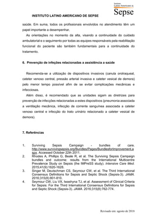 INSTITUTO LATINO AMERICANO DE SEPSE
Revisado em: agosto de 2018
saúde. Em suma, todos os profissionais envolvidos no atendimento têm um
papel importante a desempenhar.
As orientações no momento da alta, visando a continuidade do cuidado
ambulatorial e o seguimento por todas as equipes responsáveis pela reabilitação
funcional do paciente são também fundamentais para a continuidade do
tratamento.
6. Prevenção de infeções relacionadas a assistência a saúde
Recomenda-se a utilização de dispositivos invasivos (canula orotraqueal,
cateter venoso central, pressão arterial invasiva e cateter vesical de demora)
pelo menor tempo possível afim de se evitar complicações mecânicas e
infecciosas.
Além disso, é recomendado que as unidades sigam as diretrizes para
prevenção de infecções relacionadas a estes dispositivos (pneumonia associada
a ventilação mecânica, infecção de corrente sanguínea associada a cateter
venoso central e infecção do trato urinário relacionado a cateter vesical de
demora).
7. Referências
1. Surviving Sepsis Campaign - bundles of care.
http://www.survivingsepsis.org/Bundles/Pages/BundlesforImprovement.a
spx. Accessed October 22th 2011.
2. Rhodes A, Phillips G, Beale R, et al. The Surviving Sepsis Campaign
bundles and outcome: results from the International Multicentre
Prevalence Study on Sepsis (the IMPreSS study). Intensive Care Med.
2015;41(9):1620-1628.
3. Singer M, Deutschman CS, Seymour CW, et al. The Third International
Consensus Definitions for Sepsis and Septic Shock (Sepsis-3). JAMA.
2016;315(8):801-810.
4. Seymour CW, Liu VX, Iwashyna TJ, et al. Assessment of Clinical Criteria
for Sepsis: For the Third International Consensus Definitions for Sepsis
and Septic Shock (Sepsis-3). JAMA. 2016;315(8):762-774.
 
