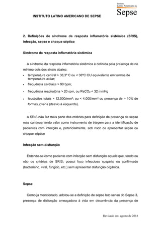 INSTITUTO LATINO AMERICANO DE SEPSE
Revisado em: agosto de 2018
2. Definições de síndrome da resposta inflamatória sistêmica (SRIS),
infecção, sepse e choque séptico
Síndrome da resposta inflamatória sistêmica
A síndrome da resposta inflamatória sistêmica é definida pela presença de no
mínimo dois dos sinais abaixo:
• temperatura central > 38,3º C ou < 36ºC OU equivalente em termos de
temperatura axilar;
• frequência cardíaca > 90 bpm;
• frequência respiratória > 20 rpm, ou PaCO2 < 32 mmHg
• leucócitos totais > 12.000/mm³; ou < 4.000/mm³ ou presença de > 10% de
formas jovens (desvio à esquerda).
A SRIS não faz mais parte dos critérios para definição da presença de sepse
mas continua tendo valor como instrumento de triagem para a identificação de
pacientes com infecção e, potencialmente, sob risco de apresentar sepse ou
choque séptico
Infecção sem disfunção
Entende-se como paciente com infecção sem disfunção aquele que, tendo ou
não os critérios de SRIS, possui foco infeccioso suspeito ou confirmado
(bacteriano, viral, fúngico, etc.) sem apresentar disfunção orgânica.
Sepse
Como ja mencionado, adotou-se a definição de sepse lato senso do Sepse 3,
presença de disfunção ameaçadora à vida em decorrência da presença de
 