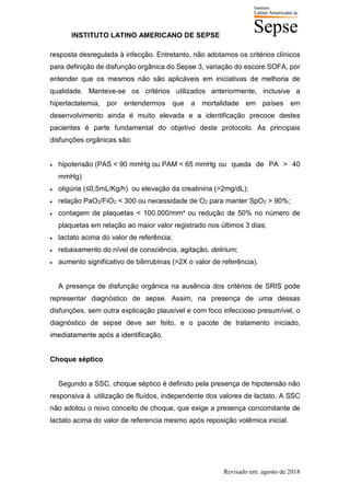 INSTITUTO LATINO AMERICANO DE SEPSE
Revisado em: agosto de 2018
resposta desregulada à infecção. Entretanto, não adotamos os critérios clínicos
para definição de disfunção orgânica do Sepse 3, variação do escore SOFA, por
entender que os mesmos não são aplicáveis em iniciativas de melhoria de
qualidade. Manteve-se os critérios utilizados anteriormente, inclusive a
hiperlactatemia, por entendermos que a mortalidade em países em
desenvolvimento ainda é muito elevada e a identificação precoce destes
pacientes é parte fundamental do objetivo deste protocolo. As principais
disfunções orgânicas são:
• hipotensão (PAS < 90 mmHg ou PAM < 65 mmHg ou queda de PA > 40
mmHg)
• oligúria (≤0,5mL/Kg/h) ou elevação da creatinina (>2mg/dL);
• relação PaO2/FiO2 < 300 ou necessidade de O2 para manter SpO2 > 90%;
• contagem de plaquetas < 100.000/mm³ ou redução de 50% no número de
plaquetas em relação ao maior valor registrado nos últimos 3 dias;
• lactato acima do valor de referência;
• rebaixamento do nível de consciência, agitação, delirium;
• aumento significativo de bilirrubinas (>2X o valor de referência).
A presença de disfunção orgânica na ausência dos critérios de SRIS pode
representar diagnóstico de sepse. Assim, na presença de uma dessas
disfunções, sem outra explicação plausível e com foco infeccioso presumível, o
diagnóstico de sepse deve ser feito, e o pacote de tratamento iniciado,
imediatamente após a identificação.
Choque séptico
Segundo a SSC, choque séptico é definido pela presença de hipotensão não
responsiva à utilização de fluídos, independente dos valores de lactato. A SSC
não adotou o novo conceito de choque, que exige a presença concomitante de
lactato acima do valor de referencia mesmo após reposição volêmica inicial.
 