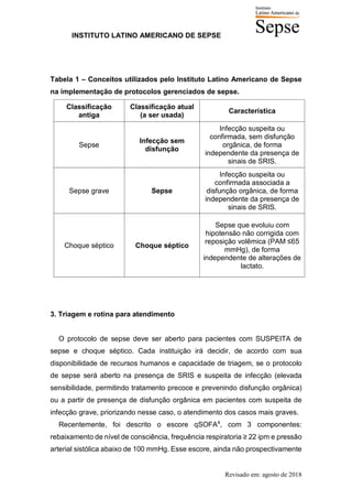 INSTITUTO LATINO AMERICANO DE SEPSE
Revisado em: agosto de 2018
Tabela 1 – Conceitos utilizados pelo Instituto Latino Americano de Sepse
na implementação de protocolos gerenciados de sepse.
Classificação
antiga
Classificação atual
(a ser usada)
Característica
Sepse
Infecção sem
disfunção
Infecção suspeita ou
confirmada, sem disfunção
orgânica, de forma
independente da presença de
sinais de SRIS.
Sepse grave Sepse
Infecção suspeita ou
confirmada associada a
disfunção orgânica, de forma
independente da presença de
sinais de SRIS.
Choque séptico Choque séptico
Sepse que evoluiu com
hipotensão não corrigida com
reposição volêmica (PAM ≤65
mmHg), de forma
independente de alterações de
lactato.
3. Triagem e rotina para atendimento
O protocolo de sepse deve ser aberto para pacientes com SUSPEITA de
sepse e choque séptico. Cada instituição irá decidir, de acordo com sua
disponibilidade de recursos humanos e capacidade de triagem, se o protocolo
de sepse será aberto na presença de SRIS e suspeita de infecção (elevada
sensibilidade, permitindo tratamento precoce e prevenindo disfunção orgânica)
ou a partir de presença de disfunção orgânica em pacientes com suspeita de
infecção grave, priorizando nesse caso, o atendimento dos casos mais graves.
Recentemente, foi descrito o escore qSOFA4
, com 3 componentes:
rebaixamento de nível de consciência, frequência respiratoria ≥ 22 ipm e pressão
arterial sistólica abaixo de 100 mmHg. Esse escore, ainda não prospectivamente
 