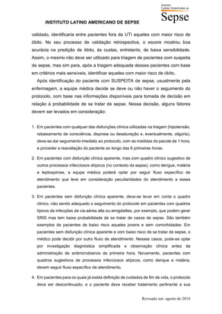 INSTITUTO LATINO AMERICANO DE SEPSE
Revisado em: agosto de 2018
validado, identificaria entre pacientes fora da UTI aqueles com maior risco de
óbito. No seu processo de validação retrospectiva, o escore mostrou boa
acurácia na predição de óbito, às custas, entretanto, de baixa sensibilidade.
Assim, o mesmo não deve ser utilizado para triagem de pacientes com suspeita
de sepse, mas sim para, após a triagem adequada desses pacientes com base
em critérios mais sensíveis, identificar aqueles com maior risco de óbito.
Após identificação do paciente com SUSPEITA de sepse, usualmente pela
enfermagem, a equipe médica decide se deve ou não haver o seguimento do
protocolo, com base nas informações disponíveis para tomada de decisão em
relação à probabilidade de se tratar de sepse. Nessa decisão, alguns fatores
devem ser levados em consideração:
1. Em pacientes com qualquer das disfunções clínica utilizadas na triagem (hipotensão,
rebaixamento de consciência, dispneia ou desaturação e, eventualmente, oligúria),
deve-se dar seguimento imediato ao protocolo, com as medidas do pacote de 1 hora,
e proceder a reavaliação do paciente ao longo das 6 primeiras horas.
2. Em pacientes com disfunção clínica aparente, mas com quadro clínico sugestivo de
outros processos infecciosos atípicos (no contexto da sepse), como dengue, malária
e leptospirose, a equpe médica poderá optar por seguir fluxo específico de
atendimento que leve em consideração peculiaridades do atendimento a esses
pacientes.
3. Em pacientes sem disfunção clínica aparente, deve-se levar em conta o quadro
clinico, não sendo adequado o seguimento do protocolo em pacientes com quadros
típicos de infecções de via aérea alta ou amigdalites, por exemplo, que podem gerar
SRIS mas tem baixa probabilidade de se tratar de casos de sepse. São também
exemplos de pacientes de baixo risco aqueles jovens e sem comorbidades. Em
pacientes sem disfunção clínica aparente e com baixo risco de se tratar de sepse, o
médico pode decidir por outro fluxo de atendimento. Nesses casos, pode-se optar
por investigação diagnóstica simplificada e observação clínica antes da
administração de antimicrobianos da primeira hora. Novamente, pacientes com
quadros sugestivos de processos infecciosos atípicos, como denque e malária,
devem seguir fluxo específico de atendimento.
4. Em pacientes para os quais já exista definição de cuidados de fim de vida, o protocolo
deve ser descontinuado, e o paciente deve receber tratamento pertinente a sua
 
