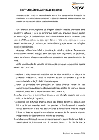 INSTITUTO LATINO AMERICANO DE SEPSE
Revisado em: agosto de 2018
situação clínica, incluindo eventualmente alguns dos componentes do pacote de
tratamento. Em hospitais que gerenciam o protocolo de sepse, esses pacientes não
devem ser incluídos no cálculo dos denominadores.
Um exemplo de flluxograma de triagem baseado nessas premissas está
disponível na figura 1. Deve-se lembrar que escores de gravidade podem auxiliar
na identificação de pacientes com maior risco de óbito. Assim, pacientes com
escore qSOFA positivo, ou seja, com dois ou mais componentes presentes,
devem receber atenção especial, da mesma forma que pacientes com múltiplas
disfunções orgânicas.
A equipe médica deve definir a classificação inicial do paciente. As possíveis
classificações seriam: infecção sem disfunção com seguimento do protocolo,
sepse ou choque, afastado sepse/choque ou paciente sob cuidados de fim de
vida.
Após identificação do paciente com suspeita de sepse os seguintes passos
devem ser cumpridos:
1. registre o diagnóstico no prontuário ou na folha específica de triagem do
protocolo institucional. Todas as medidas devem ser tomadas a partir do
momento da formulação da hipótese de sepse.
2. todos os pacientes com protocolos de sepse abertos devem ter seu
atendimento priorizado com o objetivo de otimizar a coleta de exames, o início
de antibioticoterapia e a ressuscitação hemodinâmica;
3. realize anamnese e exame físico dirigidos, com atenção especial aos sinais
clínicos de disfunção orgânica;
4. pacientes com disfunção orgânica grave e ou choque devem ser alocados em
leitos de terapia intensiva assim que possível, a fim de garantir o suporte
clínico necessário. Caso não seja possível a alocação em leito de terapia
intensiva, deve-se garantir o atendimento do paciente de maneira integral,
independente do setor em que o mesmo se encontre;
5. a ficha do protocolo de sepse deve acompanhar o paciente durante todo o
atendimento de tratamento das 6 primeiras horas, a fim de facilitar a
 
