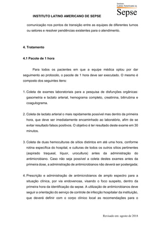 INSTITUTO LATINO AMERICANO DE SEPSE
Revisado em: agosto de 2018
comunicação nos pontos de transição entre as equipes de diferentes turnos
ou setores e resolver pendências existentes para o atendimento.
4. Tratamento
4.1 Pacote de 1 hora
Para todos os pacientes em que a equipe médica optou por dar
seguimento ao protocolo, o pacote de 1 hora deve ser executado. O mesmo é
composto dos seguintes itens:
1. Coleta de exames laboratoriais para a pesquisa de disfunções orgânicas:
gasometria e lactato arterial, hemograma completo, creatinina, bilirrubina e
coagulograma.
2. Coleta de lactato arterial o mais rapidamente possível mas dentro da primeira
hora, que deve ser imediatamente encaminhado ao laboratório, afim de se
evitar resultado falsos positivos. O objetivo é ter resultado deste exame em 30
minutos.
3. Coleta de duas hemoculturas de sítios distintos em até uma hora, conforme
rotina específica do hospital, e culturas de todos os outros sítios pertinentes
(aspirado traqueal, líquor, urocultura) antes da administração do
antimicrobiano. Caso não seja possível a coleta destes exames antes da
primeira dose, a administração de antimicrobianos não deverá ser postergada;
4. Prescrição e administração de antimicrobianos de amplo espectro para a
situação clínica, por via endovenosa, visando o foco suspeito, dentro da
primeira hora da identificação da sepse. A utilização de antimicrobianos deve
seguir a orientação do serviço de controle de infecção hospitalar da instituição,
que deverá definir com o corpo clínico local as recomendações para o
 