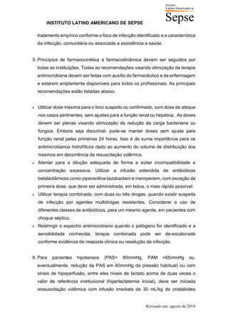INSTITUTO LATINO AMERICANO DE SEPSE
Revisado em: agosto de 2018
tratamento empírico conforme o foco de infecção identificado e a característica
da infecção, comunitária ou associada a assistência a saúde.
5. Princípios de farmacocinética e farmacodinâmica devem ser seguidos por
todas as instituições. Todas as recomendações visando otimização da terapia
antimicrobiana devem ser feitas com auxílio do farmacêutico e da enfermagem
e estarem amplamente disponíveis para todos os profissionais. As principais
recomendações estão listadas abaixo.
• Utilizar dose máxima para o foco suspeito ou confirmado, com dose de ataque
nos casos pertinentes, sem ajustes para a função renal ou hepática. As doses
devem ser plenas visando otimização da redução da carga bacteriana ou
fúngica. Embora seja discutível, pode-se manter doses sem ajuste para
função renal pelas primeiras 24 horas. Isso é de suma importância para os
antimicrobianos hidrofílicos dado ao aumento do volume de distribuição dos
mesmos em decorrência da resuscitação volêmica.
• Atentar para a dilução adequada de forma a evitar incompatibilidade e
concentração excessiva. Utilizar a infusão estendida de antibióticos
betalactâmicos como piperacilina-tazobactam e meropenem, com exceção da
primeira dose, que deve ser administrada, em bolus, o mais rápido possível.
• Utilizar terapia combinada, com duas ou três drogas, quando existir suspeita
de infecção por agentes multidrogas resistentes. Considerar o uso de
diferentes classes de antibióticos, para um mesmo agente, em pacientes com
choque séptico.
• Restringir o espectro antimicrobiano quando o patógeno for identificado e a
sensibilidade conhecida; terapia combinada pode ser de-escalonada
conforme evidência de resposta clínica ou resolução da infecção.
6. Para pacientes hipotensos (PAS< 90mmHg, PAM <65mmHg ou,
eventualmente, redução da PAS em 40mmHg da pressão habitual) ou com
sinais de hipoperfusão, entre eles niveis de lactato acima de duas vezes o
valor de referência institucional (hiperlactatemia inicial), deve ser iniciada
ressuscitação volêmica com infusão imediata de 30 mL/kg de cristalóides
 
