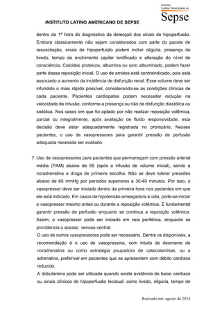 INSTITUTO LATINO AMERICANO DE SEPSE
Revisado em: agosto de 2018
dentro da 1ª hora do diagnóstico da detecçaõ dos sinais de hipoperfusão.
Embora classicamente não sejam considerados com parte do pacote de
resuscitação, sinais de hipoperfusão podem incluir oligúria, presença de
livedo, tempo de enchimento capilar lentificado e alteração do nível de
consciência. Coloides proteicos, albumina ou soro albuminado, podem fazer
parte dessa reposição inicial. O uso de amidos está contraindicado, pois está
associado a aumento da incidência de disfunção renal. Esse volume deve ser
infundido o mais rápido possível, considerando-se as condições clínicas de
cada paciente. Pacientes cardiopatas podem necessitar redução na
velocidade de infusão, conforme a presença ou não de disfunção diastólica ou
sistólica. Nos casos em que foi optado por não realizar reposição volêmica,
parcial ou integralmente, após avaliação de fluido responsividade, esta
decisão deve estar adequadamente registrada no prontuário. Nesses
pacientes, o uso de vasopressores para garantir pressão de perfusão
adequada necessita ser avaliado.
7. Uso de vasopressores para pacientes que permaneçam com pressão arterial
média (PAM) abaixo de 65 (após a infusão de volume inicial), sendo a
noradrenalina a droga de primeira escolha. Não se deve tolerar pressões
abaixo de 65 mmHg por períodos superiores a 30-40 minutos. Por isso, o
vasopressor deve ser iniciado dentro da primeira hora nos pacientes em que
ele está indicado. Em casos de hipotensão ameaçadora a vida, pode-se iniciar
o vasopressor mesmo antes ou durante a reposição volêmica. É fundamental
garantir pressão de perfusão enquanto se continua a reposição volêmica.
Assim, o vasopressor pode ser iniciado em veia periférica, enquanto se
providencia o acesso venoso central.
O uso de outros vasopressores pode ser necessário. Dentre os disponíveis, a
recomendação é o uso de vasopressina, com intuito de desmame de
noradrenalina ou como estratégia poupadora de catecolaminas, ou a
adrenalina, preferível em pacientes que se apresentem com débito cardíaco
reduzido.
A dobutamina pode ser utilizada quando exista evidência de baixo cardíaco
ou sinais clínicos de hipoperfusão tecidual, como livedo, oligúria, tempo de
 