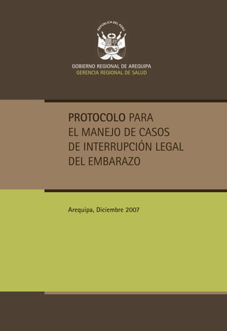 GoBIErNo rEGIoNAl DE ArEQUIPA
  GErENcIA rEGIoNAl DE SAlUD




Protocolo para
el manejo de casos
de interrupción legal
del embarazo


Arequipa, Diciembre 2007
 