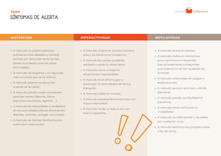 - 16 -
TDAH
SÍNTOMAS DE ALERTA
» A menudo no presta atención
suficiente a los detalles y comete
errores por descuido tanto en las
tareas escolares como en otras
actividades.
» A menudo se dispersa y no sigue las
instrucciones que se le indican.
» A menudo parece no escuchar
cuando se le habla.
» A menudo pierde cosas necesarias
para las tareas (lápices, libros,
ejercicios escolares, agenda…).
» A menudo es descuidado y olvidadizo
en las actividades diarias (lavarse los
dientes, vestirse, recoger sus cosas).
» A menudo se distrae fácilmente por
estímulos irrelevantes.
» A menudo mueve en exceso manos y
pies y se retuerce en el asiento.
» A menudo le cuesta quedarse
sentado cuando lo debe hacer.
» A menudo corre o trepa en
situaciones inapropiadas.
» A menudo le es difícil jugar o
participar en actividades de forma
tranquila.
» A menudo habla en exceso.
» A menudo expresa las emociones con
mayor intensidad.
» A menudo va de un lado a otro sin
motivo aparente.
INATENCIÓN HIPERACTIVIDAD IMPULSIVIDAD
» A menudo actúa sin pensar.
» A menudo habla en momentos
poco oportunos o responde
precipitadamente a preguntas
que todavía no se han acabado de
formular.
» A menudo interrumpe en juegos y
explicaciones.
» A menudo es poco previsor y olvida
planificar.
» A menudo pierde con facilidad la
paciencia.
» A menudo tiene mal humor o
irritabilidad.
» A menudo no sabe perder y se pelea
por cualquier cosa.
» A menudo destroza sus propias cosas
y las de otros.
 