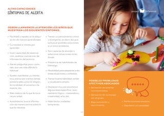 - 25 -
ALTAS CAPACIDADES
SÍNTOMAS DE ALERTA
» Facilidad y rapidez en la adqui-
sición de nuevos aprendizajes.
» Curiosidad e interés por
aprender.
» Gran capacidad de observa-
ción, análisis y extracción de
información del entorno.
» Hacen preguntas poco comu-
nes, que van más allá de lo
habitual.
» Suelen manifestar un interés
muy precoz por ciertos temas
existenciales como la religión,
la moralidad, el universo o la
muerte, etc.
» Más maduro de lo que le toca-
ría por edad.
» Autodidacta, busca informa-
ción de manera activa sobre lo
que le interesa.
POSIBLES PROBLEMAS
AFECTIVOS ASOCIADOS
» Sensación de sentirse
incomprendidos.
» Sensación de no encajar
con el grupo.
» Baja motivación y
aburrimiento.
» Tienen un pensamiento crítico
y divergente, es decir, les gus-
ta buscar posibles soluciones
a un único problema.
» Son capaces de abordar y
solucionar situaciones nove-
dosas.
» Presencia de habilidades de
liderazgo.
» Flexibilidad para adaptarse a dis-
tintas situaciones y contextos.
» Tienen buena habilidad verbal
y vocabulario amplio.
» Destacan muy por encima en
alguna área específica: razo-
namiento lógico –matemático,
creatividad, arte, etc.
» Hábil lector a edades
tempranas.
» Perfeccionismo excesivo
» Depresión y/o ansiedad.
DEBEN LLAMARNOS LA ATENCIÓN LOS NIÑOS QUE
MUESTRAN LOS SIGUIENTES SÍNTOMAS:
 