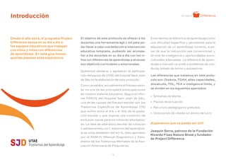 - 3 -
Introducción
El objetivo de este protocolo es ofrecer a los
docentes una herramienta ágil y útil para po-
der llevar a cabo una detección e intervención
educativa temprana, pudiendo así acompa-
ñar a los docentes en su día a día con los ni-
ños con diferencias de aprendizaje a alcanzar
sus objetivos curriculares y emocionales.
Queremos destacar y agradecer la participa-
ción del equipo de UTAE del hospital Sant Joan
de Déu en la elaboración de este protocolo.
Como ya sabéis, actualmente el fracaso esco-
lar es una de las principales preocupaciones
de nuestro sistema educativo. Según el infor-
me FAROS del Hospital Sant Joan de Déu,
una de las causas del fracaso escolar son los
Trastornos Específicos de Aprendizaje (TA)
que sufren entre el 5% y el 15% de la pobla-
ción escolar y que supone una condición de
exclusión social para los niños/as afectados/
as. La tasa de abandono escolar de niños/as
o adolescentes con t astornos del aprendiza-
je se sitúa alrededor del 40 %, dato aportado
por el DSM-IV (Manual Diagnóstico y Esta-
dístico de los Trastornos Mentales de la Aso-
ciación Americana de Psiquiatría).
Introducción
Desde el año 2014, el programa Project
Difference apoya en su día a día a
los equipos educativos que trabajan
con niños y niñas con diferencias
de aprendizaje. En esta guía hemos
querido plasmar esta experiencia.
Entendemos la diferencia de aprendizaje como
una dificultad específica y persistente para la
adquisición de un aprendizaje correcto, a pe-
sar de que la instrucción sea convencional, y
el nivel de inteligencia y oportunidades socio-
culturales adecuadas. La diferencia de apren-
dizaje a menudo va unida a problemas de con-
ducta, estado de ánimo y autoestima.
Las diferencias que tratamos en este proto-
colo son: Dislexia, TDAH, altas capacidades,
discalculia, TDL, TEA e inteligencia límite, y
se dividen en los siguientes apartados:
» Síntomas de alerta.
» Pautas de actuación.
» Recursos pedagógicos gratuitos.
» Direcciones de interés sin ánimo de lucro
¡Esperamos que os pueda ser útil!
Joaquín Serra, patrono de la Fundación
Ricardo Fisas Natura Bissé y fundador
de Project Difference.
 