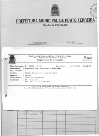 CIPAL DE PORTO FERREIRA

PREFEITURA

Seção de Protocolo

ASSUNTO

1

(

refeitura

Municipal

de Porto

M?A - Módulo de Protocolo

Ferreira

e Arquivo

~

Comprovante de Protocolo

IProcesso:
equer te
-..--_ .....
c:.._
::'e .
~s

ário

Assunto

::>epar
amenz
;:Üstóric

S

- 11392 I 2013
Data/Hora
lCATO DOS TRAB.SERV.P.MUNICIPAL

28/11/2013

_c.
"=''''_.

o

Regina Diniz de Carvalho
CIO
EÇÃO DE PROTOCOLO
. 0163/20l3
OF. 37/2013

DEP.GOV.

Prefeitura Municipal de Porto Ferreira
?raça Comélio

Procópio,

90 Centro Porto Ferreira

(UnAm

28/11/2013

SP 13660-000

- 16:12:59

 