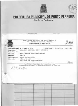 PREFEITURA MUNICIPAL DE PORTO FERREIRA
Seção de Protocolo

Prefeitura Municipal de Porto Ferreira
MPA - Módulo de Protocolo

e Arquivo

~

Comprovante de Protocolo

Tipo/Processo:
Requerente
elo Contato
suário
Assunto
epartamento
Sistórico

E - 12221 / 2013
Data/Hora
SINDICATO DOS TRAB. SERVo MUNICIPAL

COnAm

18/12/2013

18/12/2013

- 11:17:25

MARIA ANGELA COSTA LEME PATRONI
OFICIO
SEÇÃO DE PROTOCOLO
oficio 188/13
adicional de periculosidade.

----------~~~~~~~~~--~------~Aó~
Prefeitura Municipal de Porto Ferreira
Praça Cornélio

GQ" ~7~1
QOt~,M-m

Procópio,

90 Centro Porto Ferreira

SP 13660-000

.

 