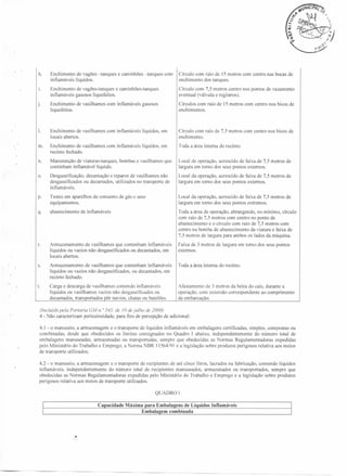 e caminhões -tanques

Enchimento de vagões -tanques
inflamáveis líquidos.

1.

Enchimento de vagões-tanques e caminhões-tanques
inflamáveis gasosos liquefeitos.

Círculo com 7,5 metros centro nos pontos de vazamento
eventual (válvula e registros).

j.

Enchimento de vasilhames com inflamáveis gasosos
liquefeitos.

Círculos com raio de 15 metros com centro nos bicos de
enchimentos.

I.

Enchimento de vasilhames com inflamáveis líquidos, em
locais abertos.

Círculo com raio de 7,5 metros com centro nos bicos de
enchimento.

m.

Enchimento de vasilhames com inflamáveis líquidos, em
recinto fechado.

Toda a área interna do recinto.

n.

Manutenção de viaturas-tanques,
continham inflamável líquido.

Local de operação, acrescido de faixa de 7,5 metros de
largura em tomo dos seus pontos externos.

o.

Desgaseificação, decantação e reparos de vasilhames não
desgaseificados ou decantados, utilizados no transporte de
inflamáveis.

Local da operação, acrescido de faixa de 7,5 metros de
largura em tomo dos seus pontos externos.

p.

Testes em aparelhos de consumo de gás c seus
equipamentos.

Local da operação, acrescido de faixa de 7,5 metros de
largura em tomo dos seus pontos extremos.

q.

abastecimento

Toda a área de operação, abrangendo, no mínimo, círculo
com raio de 7,5 metros com centro no ponto de
abastecimento e o círculo com raio de 7,5 metros com
centro na bomba de abastecimento da viatura e faixa de
7,5 metros de largura para ambos os lados da máquina.

r.

Armazenamento de vasilhames que contenham inflamáveis
líquidos ou vazios não desgaseificados ou decantados, em
locais abertos.

Faixa de 3 metros de largura em tomo dos seus pontos
externos.

s.

Arrnazenamento de vasilhames que contenham inflamáveis
líquidos ou vazios não desgaseificados, ou decantados, em
recinto fechado.

Toda a área interna do recinto.

t.

Carga e descarga de vasilhames contendo inflamáveis
líquidos ou vasilhames vazios não desgaseificados ou
decantados, transportados pôr navios, chatas ou batelões.

Afastamento de 3 metros da beira do cais, durante a
operação, com extensão correspondente ao comprimento
da em barcação,

bombas e vasilhames que

de inflamáveis

(Incluído pela Portaria G/o,111. 0545, de
4 - Não caracterizam

com

Círculo com raio de 15 metros com centro nas bocas de
enchimento dos tanques.

h.

periculosidade,

J()

dejulho de 2000)

para fins de percepção de adicional:

4.1 - o manuseio, a armazenagem e o transporte de líquidos inflamáveis em embalagens certificadas, simples, compostas ou
combinadas, desde que obedecidos os limites consignados no Quadro I abaixo, independentemente
do número total de
embalagens manuseadas, armazenadas ou transportadas, sempre que obedecidas as Normas Regulamentadoras expedidas
pelo Ministério do Trabalho e Emprego, a Norma NBR 11564/91 e a legislação sobre produtos perigosos relativa aos meios
de transporte utilizados;
4.2 - o manuseio, a armazenagem e o transporte de recipientes de até cinco litros, lacrados na fabricação, contendo líquidos
inflamáveis, independentemente
do número total de recipientes manuseados, armazenados ou transportados, sempre que
obedecidas as Normas Regulamentadoras expedidas pelo Ministério do Trabalho e Emprego e a legislação sobre produtos
perigosos relativa aos meios de transporte utilizados.
QUADRO I
Ca

uidos Inflamáveis

 