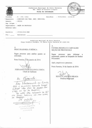 Prefeitura Municipal

de Porto Ferreira

MPA - M6dulo de Protocolo e Arquivo

Folha de Informação

E - 178 / 2014

Prqcesso
• Requerente

SINDICATO

Data/Hora

07/01/2014

- 13:52:50

DOS TRAB. SERVo MUNICIPAL

OFICIO

Assunto
Dep. Origem
Departamento

SEÇÃO DE PROTOCOLO

Endereço Ação:

Histórico

N"0001/2014-WAN

Fls. :

Assinatura:

Prefeitura Municipal de Porto Ferreira
Praça Cornélio Procópio, 90 Centro Porto Ferreira SP 13660-000

A
PROCURADORIA JURÍDICA
Segue processo
solicitado.
Porto Ferreira,

para análise quanto ao

janeiro de 2014.

A
FÁTIMA REGINA D. CARVALHO
SEÇÃO DE PROTOCOLO
Segue
processo
para
informar
a
requerente, quanto ao despacho do Senhor
Procurador.
Após, arquive-se o processo.
Porto Ferreira, 10 de Janeiro de 2014.

FERNANDA BARCELLOS B. COSTA
Chefe de Gabinete
G

RENATA ANC ÃO BRAGA
Prefeita M icipal

 
