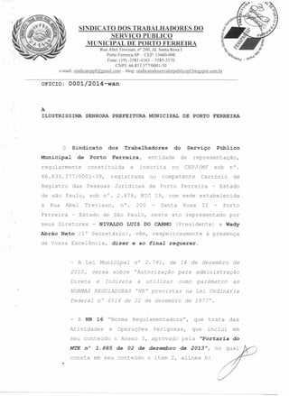 SINDICATO DOS TRABALHADORES DO
SERVIÇO PÚBLICO
MUNICIPAL DE PORTO FERREIRA
Rua Abel Trevisan, n" 200, Jd. Santa Rosa I
Porto Ferreira-SP - CEP: 13660-000
Fone: (19) -3581-4163 - 3585-3570
CNPJ: 66.833.377/0001-30
e-rnail: sindicatoppf@gmail.com-blog:sindicatodoservidorpublicopf.blogspot.com.br

OOOl/2014-wan

OFICIO:

A

ILUSTRISSIMA

o

SENHORA

Sindicato

Municipal

de

PREFEITURA

dos

Porto

regularmente

constituída

das

Rua

Abel

Ferreira

do

inscrita
no

Jurídicas

Serviço
de

no

representação,

CNPJ/MF

competente

de Porto

Público

sob

n°.

Cartório

Ferreira

de

- Estado

sob nO. 2.478, MIC 19, com sede estabelecida
Trevisan,

- Estado

seus Diretores
Abrão Neto

e

DE PORTO FERREIRA

entidade

registrada

Pessoas

de são Paulo,
à

Trabalhadores

Ferreira,

66.833.377/0001-39,
Registro

MUNICIPAL

n°.

200

Santa

de São Paulo, neste

- NIVALDO

de Vossa Excelência,

dizer

Porto

(Presidente)

por

e Wady

à presença

vêm, respeitosamente
e ao Íina~ requerer.

- A Lei Municipal

n°

2010,

versa

"Autorização

Direta

e

sobre

11

ato representado

LUIS DO CARMO

(1° Secretário),

Rosa

Indireta

2.791,

de 14 de dezembro

utilizar

a

de

para

administração

como

parâmetro

NORMAS REGULADORAS "NR" previstas

na Lei

Federal

n°

de 1977".

- A NR

16 "Norma

as

6514 de 22 de dezembro

Atividades

e

seu conteúdo
MT.E n°

1.885

Regulamentadora",

Operações
o Anexo

Perigosas,

3, aprovado

de 02 de dezembro

consta em seu conteúdo

Ordinária

que trata
que

pela

incluí

I1Portaria

de 2013",

o item 2, alínea b:

das
em
do

no qual

 